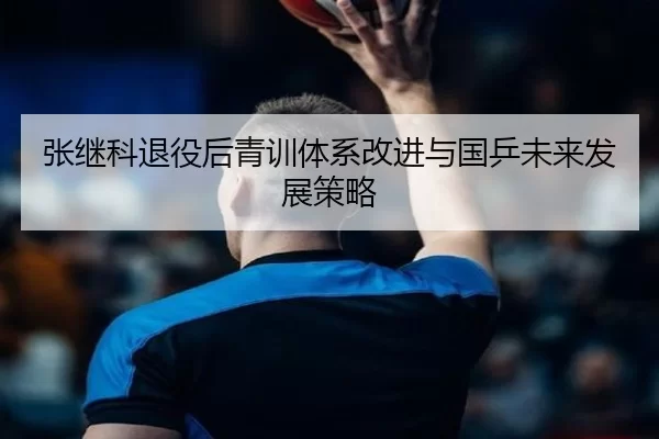 张继科退役后青训体系改进与国乒未来发展策略